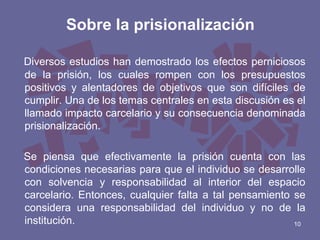Sobre la prisionalización
Diversos estudios han demostrado los efectos perniciosos
de la prisión, los cuales rompen con los presupuestos
positivos y alentadores de objetivos que son difíciles de
cumplir. Una de los temas centrales en esta discusión es el
llamado impacto carcelario y su consecuencia denominada
prisionalización.
Se piensa que efectivamente la prisión cuenta con las
condiciones necesarias para que el individuo se desarrolle
con solvencia y responsabilidad al interior del espacio
carcelario. Entonces, cualquier falta a tal pensamiento se
considera una responsabilidad del individuo y no de la
institución.
10

 