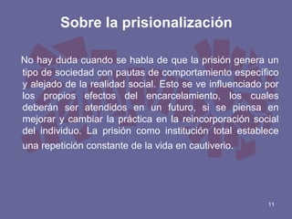 Sobre la prisionalización
No hay duda cuando se habla de que la prisión genera un
tipo de sociedad con pautas de comportamiento específico
y alejado de la realidad social. Esto se ve influenciado por
los propios efectos del encarcelamiento, los cuales
deberán ser atendidos en un futuro, si se piensa en
mejorar y cambiar la práctica en la reincorporación social
del individuo. La prisión como institución total establece
una repetición constante de la vida en cautiverio.

11

 