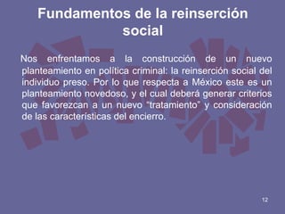 Fundamentos de la reinserción
social
Nos enfrentamos a la construcción de un nuevo
planteamiento en política criminal: la reinserción social del
individuo preso. Por lo que respecta a México este es un
planteamiento novedoso, y el cual deberá generar criterios
que favorezcan a un nuevo “tratamiento” y consideración
de las características del encierro.

12

 
