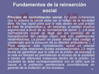 Fundamentos de la reinserción
social
Principio de normalización social. En justa coherencia
con lo anterior la cárcel debe ser el reflejo de la sociedad
libre. No hay razón para que la vida dentro de una prisión
se trate de prisionalizar y, sin embargo, si existen muchos
argumentos a favor de su normalización social. […] A esta
normalización social se llega por los caminos de la
humanización del castigo mejor que con pretensiones
rehabilitadotas. La prisión no puede añadir mas castigo al
condenado que la privación de su libertad ambulatoria. […]
Para asegurar esta normalización social es preciso
reforzar unas relaciones fluidas sociedad-prisión. La mejor
forma de garantizar que la vida en la prisión se asemeja a
la vida en libertad es permitiendo el acceso de la sociedad
a través de diferentes instancias dentro de la prisión. La
sociedad se debe corresponsabilizar con el daño que se
causa a la población penitenciaria convirtiéndose en
garante de la evitación de los excesos.
14

 