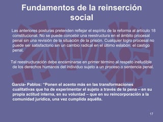 Fundamentos de la reinserción
social
Las anteriores posturas pretenden reflejar el espíritu de la reforma al artículo 18
constitucional. No se puede concebir una reestructura en el ámbito procesal
penal sin una revisión de la situación de la prisión. Cualquier logro procesal no
puede ser satisfactorio sin un cambio radical en el último eslabón: el castigo
penal.
Tal reestructuración debe encaminarse en primer término al respeto ineludible
de los derechos humanos del individuo sujeto a un proceso o sentencia penal.

García- Pablos: “Ponen el acento más en las transformaciones
cualitativas que ha de experimentar el sujeto a través de la pena – en su
propia actitud interna, en su voluntad – que en su reincorporación a la
comunidad jurídica, una vez cumplida aquélla.

17

 
