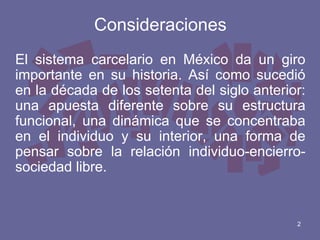 Consideraciones
El sistema carcelario en México da un giro
importante en su historia. Así como sucedió
en la década de los setenta del siglo anterior:
una apuesta diferente sobre su estructura
funcional, una dinámica que se concentraba
en el individuo y su interior, una forma de
pensar sobre la relación individuo-encierrosociedad libre.

2

 