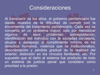 Consideraciones
Al transcurrir de los años, el gobierno penitenciario fue
dando muestra de la dificultad de cumplir con la
encomienda del tratamiento penitenciario. Cada vez se
convertía en un problema mayor, solo por mencionar
algunos
de
esos
problemas:
sobrepoblación,
identificación del individuo con la sociedad carcelaria,
abusos y desapego al cumplimiento mínimo de los
derechos humanos, violencia que se institucionalizo,
desorientación y pérdida gradual de la realidad del
exterior, distorsión en los vínculos familiares, etc. Por
supuesto que el daño al sistema fue producto de todo
un sistema de justicia penal que considero como
prioridad a la prisión.
3

 