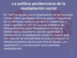La política penitenciaria de la
readaptación social
En 1957 se aprobó por la Organización de las Naciones
Unidas (ONU) las Reglas Mínimas para el Tratamiento
de los Reclusos, postura que llevó a nuestro país a
crear y aprobar en 1971 la Ley que Establece las
Normas Mínimas sobre Readaptación Social de
Sentenciados, documento que dio legitimidad al
tratamiento de la readaptación social en nuestro país.
Con base en tal normatividad se puso en práctica un
sistema progresivo técnico que mira al trabajo, a la
capacitación y a la educación como premisas
readaptatorias.
6

 