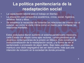 La política penitenciaria de la
readaptación social
•
•
•

La capacitación laboral para el trabajo en libertad.
La educación con perspectiva académica, cívica, social, higiénica,
artística, física y ética.
Se establece la necesidad de fomentar las relaciones del interno con el
exterior, así como la visita íntima como un medio para mantener las
relaciones maritales.
Estos postulados dieron sustento al sistema penitenciario mexicano,
cada Estado los adopto como ejes rectores, construyéndose así la
dinámica contemporánea de la prisión en México. Esto construyó la
institucionalización de la readaptación social, y la forma de ver al
sentenciado o procesado de algún delito. Bajo tales premisas se
mantuvo una visión segregativa del ser delincuente, más que una
intención de inclusión en la sociedad de donde provenía.

8

 