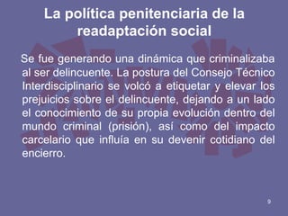La política penitenciaria de la
readaptación social
Se fue generando una dinámica que criminalizaba
al ser delincuente. La postura del Consejo Técnico
Interdisciplinario se volcó a etiquetar y elevar los
prejuicios sobre el delincuente, dejando a un lado
el conocimiento de su propia evolución dentro del
mundo criminal (prisión), así como del impacto
carcelario que influía en su devenir cotidiano del
encierro.

9

 