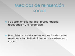  Se basan en orientar a los presos hacia la
reeducación y la reinserción.
 Hay distintos ámbitos sobre los que inciden estas
medidas, y también distintas formas de llevarlo a
cabo.
 