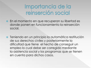  En el momento en que recuperan su libertad es
donde ponen en funcionamiento la reinserción
social.
 Teniendo en un principio la automática restitución
de sus derechos civiles y posteriormente la
dificultad que tiene el hecho de conseguir un
empleo lo cual debe ser corregido mediante
la asistencia social y los programas que se tienen
en cuenta para dichos casos.
 