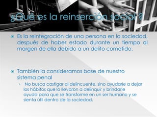  Es la reintegración de una persona en la sociedad,
después de haber estado durante un tiempo al
margen de ella debido a un delito cometido.
 También la consideramos base de nuestro
sistema penal
› No busca castigar al delincuente, sino ayudarle a dejar
los hábitos que lo llevaron a delinquir y brindarle
ayuda para que se transforme en un ser humano y se
sienta útil dentro de la sociedad.
 