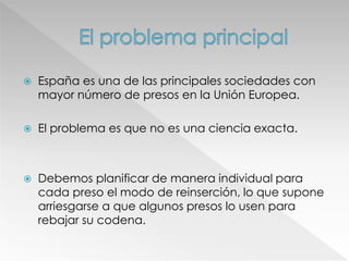  España es una de las principales sociedades con
mayor número de presos en la Unión Europea.
 El problema es que no es una ciencia exacta.
 Debemos planificar de manera individual para
cada preso el modo de reinserción, lo que supone
arriesgarse a que algunos presos lo usen para
rebajar su codena.
 