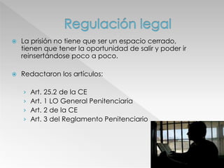  La prisión no tiene que ser un espacio cerrado,
tienen que tener la oportunidad de salir y poder ir
reinsertándose poco a poco.
 Redactaron los artículos:
› Art. 25.2 de la CE
› Art. 1 LO General Penitenciaria
› Art. 2 de la CE
› Art. 3 del Reglamento Penitenciario
 