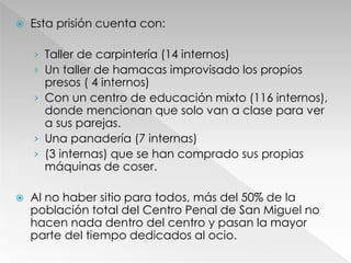  Esta prisión cuenta con:
› Taller de carpintería (14 internos)
› Un taller de hamacas improvisado los propios
presos ( 4 internos)
› Con un centro de educación mixto (116 internos),
donde mencionan que solo van a clase para ver
a sus parejas.
› Una panadería (7 internas)
› (3 internas) que se han comprado sus propias
máquinas de coser.
 Al no haber sitio para todos, más del 50% de la
población total del Centro Penal de San Miguel no
hacen nada dentro del centro y pasan la mayor
parte del tiempo dedicados al ocio.
 