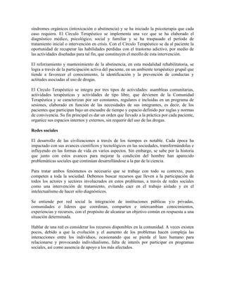 síndromes orgánicos (intoxicación o abstinencia) y se ha iniciado la psicoterapia que cada
caso requiera. El Círculo Terapéutico se implementa una vez que se ha elaborado el
diagnóstico médico, psicológico, social y familiar y se ha traspasado el período de
tratamiento inicial o intervención en crisis. Con el Círculo Terapéutico se da al paciente la
oportunidad de recuperar las habilidades perdidas con el trastorno adictivo, por medio de
las actividades diseñadas para tal fin, que constituyen el meollo de esta intervención.
El reforzamiento y mantenimiento de la abstinencia, en esta modalidad rehabilitatoria, se
logra a través de la participación activa del paciente, en un ambiente terapéutico grupal que
tiende a favorecer el conocimiento, la identificación y la prevención de conductas y
actitudes asociadas al uso de drogas.
El Círculo Terapéutico se integra por tres tipos de actividades: asambleas comunitarias,
actividades terapéuticas y actividades de tipo libre, que devienen de la Comunidad
Terapéutica y se caracterizan por ser constantes, regulares e incluidas en un programa de
sesiones, elaborado en función de las necesidades de sus integrantes, es decir, de los
pacientes que participan bajo un encuadre de tiempo y espacio definido por reglas y normas
de convivencia. Su fin principal es dar un orden que llevado a la práctica por cada paciente,
organice sus espacios internos y externos, sin requerir del uso de las drogas.
Redes sociales
El desarrollo de las civilizaciones a través de los tiempos es notable. Cada época ha
impactado con sus avances científicos y tecnológicos en las sociedades, transformándolas e
influyendo en las formas de vida en varios aspectos. Sin embargo, se sabe por la historia
que junto con estos avances para mejorar la condición del hombre han aparecido
problemáticas sociales que continúan desarrollándose a la par de la ciencia.
Para tratar ambos fenómenos es necesario que se trabaje con todo su contexto, pues
competen a toda la sociedad. Debemos buscar recursos que lleven a la participación de
todos los actores y sectores involucrados en estos problemas, a través de redes sociales
como una intervención de tratamiento, evitando caer en el trabajo aislado y en el
intelectualismo de hacer sólo diagnósticos.
Se entiende por red social la integración de instituciones públicas y/o privadas,
comunidades o líderes que coordinan, comparten e intercambian conocimientos,
experiencias y recursos, con el propósito de alcanzar un objetivo común en respuesta a una
situación determinada.
Hablar de una red es considerar los recursos disponibles en la comunidad. A veces existen
pocos, debido a que la evolución y el aumento de los problemas hacen compleja las
interacciones entre los individuos, ocasionando que se pierda el lazo humano para
relacionarse y provocando individualismo, falta de interés por participar en programas
sociales, así como ausencia de apoyo a los más afectados.

 