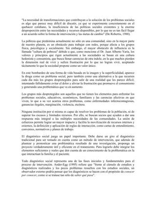 "La necesidad de transformaciones que contribuyan a la solución de los problemas sociales
es algo que parece muy difícil de discutir, ya que se experimenta concretamente en el
quehacer cotidiano, la insuficiencia de las políticas sociales existentes y la enorme
desproporción entre las necesidades y recursos disponibles, por lo que no es tan fácil llegar
a un acuerdo sobre la forma de intervención y las metas de cambio" (De Robertis, 1988).
La pobreza que predomina actualmente no sólo en una comunidad, sino en la mayor parte
de nuestro planeta, es un obstáculo para trabajar con redes, porque afecta a los grupos
física, psicológica y socialmente. Sin embargo, el mayor obstáculo de influencia es la
llamada "cultura de pobreza" debido a que, como menciona el Dr. Juan Alberto Yaría, los
valores y principios que rigen actualmente a las sociedades se basan en una cultura
hedonista y consumista, que busca llenar carencias de otra índole, en la que muchos pierden
la dimensión real de vivir y sufren frustración por lo que no logran vivir, aceptando
tácitamente lo que la sociedad propone como un valor único.
En este bombardeo de una forma de vida basada en la imagen y la superficialidad, aparece
la droga como un problema social, pero también como una alternativa a la que recurren
cada día más los grupos desprotegidos para salir de una realidad que les parece difícil;
intentando fallidamente evitar el dolor y aliviar la frustración que promueve el consumismo
y generando una problemática que va en aumento.
Los grupos más desprotegidos son aquellos que no tienen los elementos para enfrentar los
problemas sociales, educativos, económicos, familiares y las carencias afectivas en que
viven, lo que a su vez acarrea otros problemas, como enfermedades infectocontagiosas,
ganancias ilegales, marginación, violencia, etcétera.
Ninguna institución por sí misma es capaz de resolver los problemas de la población, ni de
superar los escasos y limitados recursos. Por ello, se buscan socios que ayuden a dar una
respuesta más integral a las múltiples necesidades de las comunidades. La unión de
esfuerzos permite lograr un mayor impacto y facilita la movilización de recursos internos y
externos, la definición y aplicación de reglas de interacción, como cartas de entendimiento,
convenios, normativos y planes de trabajo.
El diagnóstico social juega un papel importante. Debe darse un giro al diagnóstico
tradicional para ser tomado en cuenta como un método de intervención, que además de
plantear y pronosticar una problemática resultado de una investigación, proponga un
proyecto verdaderamente útil y eficiente en el tratamiento. Para lograrlo debe integrar los
elementos suficientes y reales que den cuenta de un conocimiento de la problemática en la
que interactúan la familia y el paciente.
Todo diagnóstico social representa una de las fases iniciales y fundamentales para el
proceso de intervención. Ander-Egg (1995) refiere que "frente al cúmulo de estudios y
diagnósticos realizados y los pocos problemas resueltos con los estudios sociales, un
observador externo podría pensar que los diagnósticos se hacen con el propósito de conocer
por conocer, como si se tratase tan sólo de saber qué pasa".

 