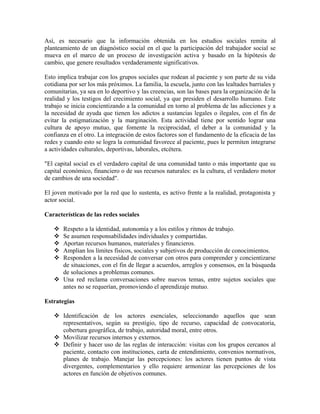 Así, es necesario que la información obtenida en los estudios sociales remita al
planteamiento de un diagnóstico social en el que la participación del trabajador social se
mueva en el marco de un proceso de investigación activa y basado en la hipótesis de
cambio, que genere resultados verdaderamente significativos.
Esto implica trabajar con los grupos sociales que rodean al paciente y son parte de su vida
cotidiana por ser los más próximos. La familia, la escuela, junto con las lealtades barriales y
comunitarias, ya sea en lo deportivo y las creencias, son las bases para la organización de la
realidad y los testigos del crecimiento social, ya que presiden el desarrollo humano. Este
trabajo se inicia concientizando a la comunidad en torno al problema de las adicciones y a
la necesidad de ayuda que tienen los adictos a sustancias legales o ilegales, con el fin de
evitar la estigmatización y la marginación. Esta actividad tiene por sentido lograr una
cultura de apoyo mutuo, que fomente la reciprocidad, el deber a la comunidad y la
confianza en el otro. La integración de estos factores son el fundamento de la eficacia de las
redes y cuando esto se logra la comunidad favorece al paciente, pues le permiten integrarse
a actividades culturales, deportivas, laborales, etcétera.
"El capital social es el verdadero capital de una comunidad tanto o más importante que su
capital económico, financiero o de sus recursos naturales: es la cultura, el verdadero motor
de cambios de una sociedad".
El joven motivado por la red que lo sustenta, es activo frente a la realidad, protagonista y
actor social.
Características de las redes sociales
Respeto a la identidad, autonomía y a los estilos y ritmos de trabajo.
Se asumen responsabilidades individuales y compartidas.
Aportan recursos humanos, materiales y financieros.
Amplian los límites físicos, sociales y subjetivos de producción de conocimientos.
Responden a la necesidad de conversar con otros para comprender y concientizarse
de situaciones, con el fin de llegar a acuerdos, arreglos y consensos, en la búsqueda
de soluciones a problemas comunes.
Una red reclama conversaciones sobre nuevos temas, entre sujetos sociales que
antes no se requerían, promoviendo el aprendizaje mutuo.
Estrategias
Identificación de los actores esenciales, seleccionando aquellos que sean
representativos, según su prestigio, tipo de recurso, capacidad de convocatoria,
cobertura geográfica, de trabajo, autoridad moral, entre otros.
Movilizar recursos internos y externos.
Definir y hacer uso de las reglas de interacción: visitas con los grupos cercanos al
paciente, contacto con instituciones, carta de entendimiento, convenios normativos,
planes de trabajo. Manejar las percepciones: los actores tienen puntos de vista
divergentes, complementarios y ello requiere armonizar las percepciones de los
actores en función de objetivos comunes.

 