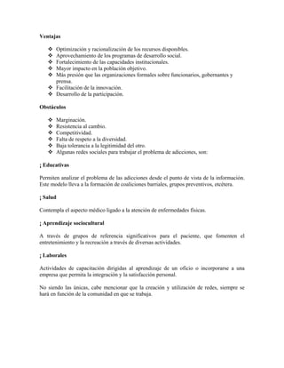 Ventajas
Optimización y racionalización de los recursos disponibles.
Aprovechamiento de los programas de desarrollo social.
Fortalecimiento de las capacidades institucionales.
Mayor impacto en la población objetivo.
Más presión que las organizaciones formales sobre funcionarios, gobernantes y
prensa.
Facilitación de la innovación.
Desarrollo de la participación.
Obstáculos
Marginación.
Resistencia al cambio.
Competitividad.
Falta de respeto a la diversidad.
Baja tolerancia a la legitimidad del otro.
Algunas redes sociales para trabajar el problema de adicciones, son:
¡ Educativas
Permiten analizar el problema de las adicciones desde el punto de vista de la información.
Este modelo lleva a la formación de coaliciones barriales, grupos preventivos, etcétera.
¡ Salud
Contempla el aspecto médico ligado a la atención de enfermedades físicas.
¡ Aprendizaje sociocultural
A través de grupos de referencia significativos para el paciente, que fomenten el
entretenimiento y la recreación a través de diversas actividades.
¡ Laborales
Actividades de capacitación dirigidas al aprendizaje de un oficio o incorporarse a una
empresa que permita la integración y la satisfacción personal.
No siendo las únicas, cabe mencionar que la creación y utilización de redes, siempre se
hará en función de la comunidad en que se trabaja.

 