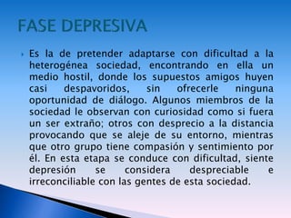  Es la de pretender adaptarse con dificultad a la
heterogénea sociedad, encontrando en ella un
medio hostil, donde los supuestos amigos huyen
casi despavoridos, sin ofrecerle ninguna
oportunidad de diálogo. Algunos miembros de la
sociedad le observan con curiosidad como si fuera
un ser extraño; otros con desprecio a la distancia
provocando que se aleje de su entorno, mientras
que otro grupo tiene compasión y sentimiento por
él. En esta etapa se conduce con dificultad, siente
depresión se considera despreciable e
irreconciliable con las gentes de esta sociedad.
 