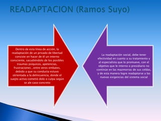 Dentro de esta línea de acción, la
readaptación de un privado de libertad
consiste en hacer de él un interno
consciente, sacudiéndolo de los posibles
traumas psíquicos, apetencias,
frustraciones , entre otros embates,
debido a que su conducta estuvo
otrientada a la delincuencia, donde el
suejto activo cometió dolo o culpa según
se ale caso concreto
La readaptación social, debe tener
efectividad en cuanto a su tratamiento y
al especialista que lo promueve, con el
objetivo que le interno o presidiario no
continúe en las mazmorras de sus celdas,
y de esta manera logre readaptarse a las
nuevas exigencias del sistema social
 