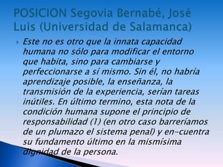  Este no es otro que la innata capacidad
humana no sólo para modificar el entorno
que habita, sino para cambiarse y
perfeccionarse a sí mismo. Sin él, no habría
aprendizaje posible, la enseñanza, la
transmisión de la experiencia, serían tareas
inútiles. En último termino, esta nota de la
condición humana supone el principio de
responsabilidad (1) (en otro caso barreríamos
de un plumazo el sistema penal) y en-cuentra
su fundamento último en la mismísima
dignidad de la persona.
 