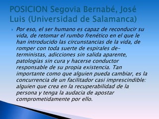  Por eso, el ser humano es capaz de reconducir su
vida, de retomar el rumbo frenético en el que le
han introducido las circunstancias de la vida, de
romper con toda suerte de espirales de-
terministas, adicciones sin salida aparente,
patologías sin cura y hacerse conductor
responsable de su propia existencia. Tan
importante como que alguien pueda cambiar, es la
concurrencia de un facilitador casi imprescindible:
alguien que crea en la recuperabilidad de la
persona y tenga la audacia de apostar
comprometidamente por ello.
 