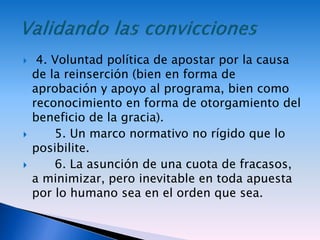  4. Voluntad política de apostar por la causa
de la reinserción (bien en forma de
aprobación y apoyo al programa, bien como
reconocimiento en forma de otorgamiento del
beneficio de la gracia).
 5. Un marco normativo no rígido que lo
posibilite.
 6. La asunción de una cuota de fracasos,
a minimizar, pero inevitable en toda apuesta
por lo humano sea en el orden que sea.
 