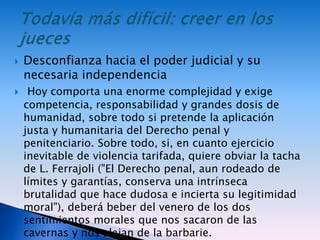  Desconfianza hacia el poder judicial y su
necesaria independencia
 Hoy comporta una enorme complejidad y exige
competencia, responsabilidad y grandes dosis de
humanidad, sobre todo si pretende la aplicación
justa y humanitaria del Derecho penal y
penitenciario. Sobre todo, si, en cuanto ejercicio
inevitable de violencia tarifada, quiere obviar la tacha
de L. Ferrajoli ("El Derecho penal, aun rodeado de
límites y garantías, conserva una intrínseca
brutalidad que hace dudosa e incierta su legitimidad
moral"), deberá beber del venero de los dos
sentimientos morales que nos sacaron de las
cavernas y nos alejan de la barbarie.
 