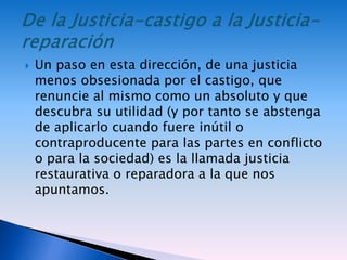  Un paso en esta dirección, de una justicia
menos obsesionada por el castigo, que
renuncie al mismo como un absoluto y que
descubra su utilidad (y por tanto se abstenga
de aplicarlo cuando fuere inútil o
contraproducente para las partes en conflicto
o para la sociedad) es la llamada justicia
restaurativa o reparadora a la que nos
apuntamos.
 