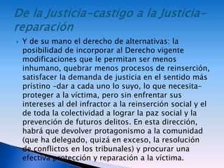  Y de su mano el derecho de alternativas: la
posibilidad de incorporar al Derecho vigente
modificaciones que le permitan ser menos
inhumano, quebrar menos procesos de reinserción,
satisfacer la demanda de justicia en el sentido más
prístino –dar a cada uno lo suyo, lo que necesita–
proteger a la víctima, pero sin enfrentar sus
intereses al del infractor a la reinserción social y el
de toda la colectividad a lograr la paz social y la
prevención de futuros delitos. En esta dirección,
habrá que devolver protagonismo a la comunidad
(que ha delegado, quizá en exceso, la resolución
de conflictos en los tribunales) y procurar una
efectiva protección y reparación a la víctima.
 