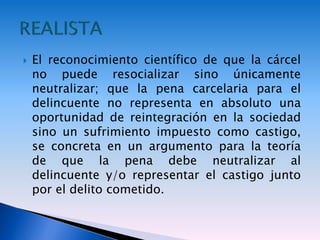  El reconocimiento científico de que la cárcel
no puede resocializar sino únicamente
neutralizar; que la pena carcelaria para el
delincuente no representa en absoluto una
oportunidad de reintegración en la sociedad
sino un sufrimiento impuesto como castigo,
se concreta en un argumento para la teoría
de que la pena debe neutralizar al
delincuente y/o representar el castigo junto
por el delito cometido.
 