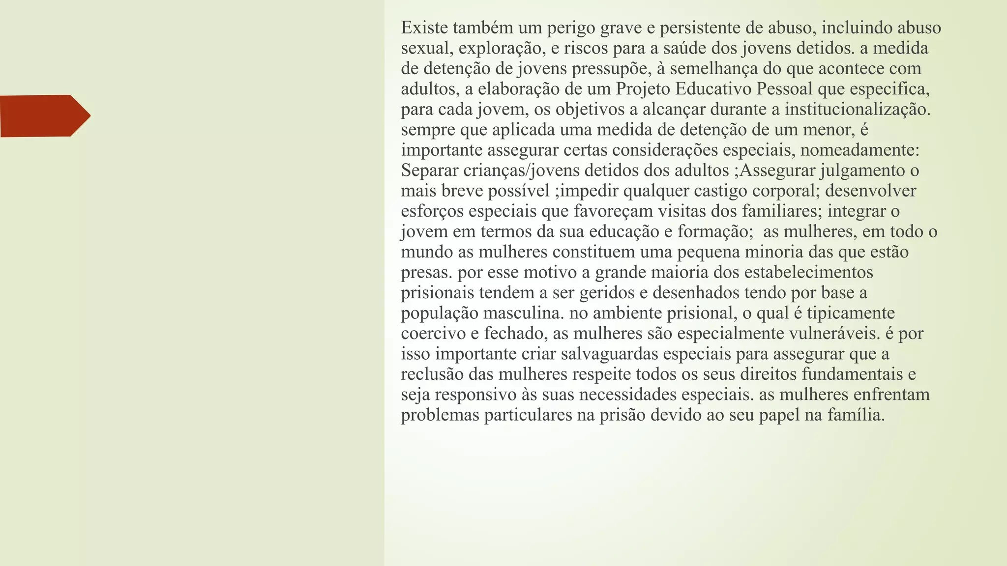 Existe também um perigo grave e persistente de abuso, incluindo abuso
sexual, exploração, e riscos para a saúde dos jovens detidos. a medida
de detenção de jovens pressupõe, à semelhança do que acontece com
adultos, a elaboração de um Projeto Educativo Pessoal que especifica,
para cada jovem, os objetivos a alcançar durante a institucionalização.
sempre que aplicada uma medida de detenção de um menor, é
importante assegurar certas considerações especiais, nomeadamente:
Separar crianças/jovens detidos dos adultos ;Assegurar julgamento o
mais breve possível ;impedir qualquer castigo corporal; desenvolver
esforços especiais que favoreçam visitas dos familiares; integrar o
jovem em termos da sua educação e formação; as mulheres, em todo o
mundo as mulheres constituem uma pequena minoria das que estão
presas. por esse motivo a grande maioria dos estabelecimentos
prisionais tendem a ser geridos e desenhados tendo por base a
população masculina. no ambiente prisional, o qual é tipicamente
coercivo e fechado, as mulheres são especialmente vulneráveis. é por
isso importante criar salvaguardas especiais para assegurar que a
reclusão das mulheres respeite todos os seus direitos fundamentais e
seja responsivo às suas necessidades especiais. as mulheres enfrentam
problemas particulares na prisão devido ao seu papel na família.
 