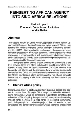 50
REINSERTING AFRICAN AGENCY
INTO SINO-AFRICA RELATIONS
Carlos Lopes1)
Economic Commission for Africa
Addis Ababa
Abstract
The Second Forum on China-Africa Cooperation Summit held in De-
cember 2015 marked the significance and extent to which China's rela-
tionship with Africa is changing. China's tripling of its financing commit-
ment to US$60 billion signalled its confidence in the economic trans-
formation prospects of the African continent. The changing Sino-Africa
relationship is underpinned by a shift towards a more balanced partner-
ship that recognises Africa's socio-economic and political priorities, be-
yond the demand for its natural resources.
This paper seeks to help unpack the different dimensions of the
links between Africa and China including the "untold story" of the rela-
tionship. A story about the significant number of Africans who live in or
freTXHQWO YLVLW &KLQD DQG WKH LQFUHDVLQJ IORZ RI $IULFDQ LQYHVWPHQWV
and tourists into China. Sino-Africa relations have evolved to the extent
that African countries are taking a more assertive role when it comes to
investment and signing trade deals, ensuring that their interests are
protected.
1. China's Africa policy
China's Africa Policy is best analysed from its unique political and eco-
nomic perspectives. Although China reaps considerable economic
gains from Africa, it would be simplistic to regard those benefits as the
sole driver of China's policy. Analysts credit China's success in securing
mineral rights in Africa to a wide range of economic instruments,
particularly prestigious construction projects, financial assistance, and
arms sales. The comprehensiveness of China's economic engagement
Strategic Review for Southern Africa, Vol 38, No 1 Carlos Lopes
 