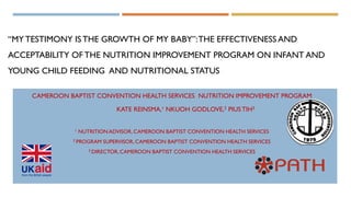 “MY TESTIMONY IS THE GROWTH OF MY BABY”:THE EFFECTIVENESS AND
ACCEPTABILITY OF THE NUTRITION IMPROVEMENT PROGRAM ON INFANT AND
YOUNG CHILD FEEDING AND NUTRITIONAL STATUS
CAMEROON BAPTIST CONVENTION HEALTH SERVICES NUTRITION IMPROVEMENT PROGRAM
KATE REINSMA,¹ NKUOH GODLOVE,2 PIUSTIH3
1 NUTRITION ADVISOR, CAMEROON BAPTIST CONVENTION HEALTH SERVICES
2 PROGRAM SUPERVISOR,CAMEROON BAPTIST CONVENTION HEALTH SERVICES
3 DIRECTOR,CAMEROON BAPTIST CONVENTION HEALTH SERVICES
 