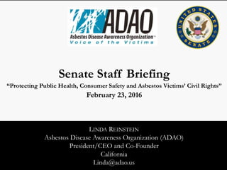 LINDA REINSTEIN
Asbestos Disease Awareness Organization (ADAO)
President/CEO and Co-Founder
California
Linda@adao.us
Senate Staff Briefing
“Protecting Public Health, the Environment, and Asbestos Victims’ Civil Rights”
February 23, 2016
 