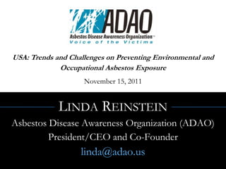 USA: Trends and Challenges on Preventing Environmental and
             Occupational Asbestos Exposure
                    November 15, 2011


             LINDA REINSTEIN
Asbestos Disease Awareness Organization (ADAO)
         President/CEO and Co-Founder
                   linda@adao.us
 
