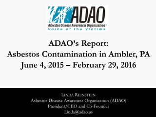 ADAO’s Report:
Asbestos Contamination in Ambler, PA
June 4, 2015 – February 29, 2016
LINDA REINSTEIN
Asbestos Disease Awareness Organization (ADAO)
President/CEO and Co-Founder
Linda@adao.us
 