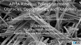 APHA Asbestos Policy Statements:
Obstacles, Opportunities, and Outcomes
American Public Health Association
Building Bridges to Advance Policy & Action in Occupational Health & Safety
Linda Reinstein
Co-Founder/President
Asbestos Disease Awareness Organization
 