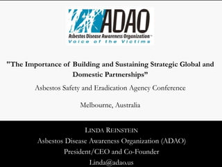 LINDA REINSTEIN
Asbestos Disease Awareness Organization (ADAO)
President/CEO and Co-Founder
Linda@adao.us
"The Importance of Building and Sustaining Strategic Global and
Domestic Partnerships”
Asbestos Safety and Eradication Agency Conference
Melbourne, Australia
 
