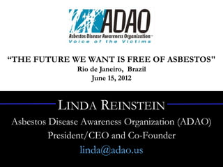 “Harnessing the Power of Social Media Advocacy”
       United Nations Rio + 20 People’s Summit
                Rio de Janeiro, Brazil
                    June 15, 2012


           LINDA REINSTEIN
Asbestos Disease Awareness Organization (ADAO)
         President/CEO and Co-Founder
                 linda@adao.us
 