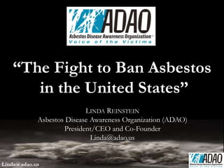 LINDA REINSTEIN
Asbestos Disease Awareness Organization (ADAO)
President/CEO and Co-Founder
Linda@adao.us
“The Fight to Ban Asbestos
in the United States”
Linda@adao.us
 