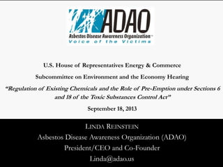 LINDA REINSTEIN
Asbestos Disease Awareness Organization (ADAO)
President/CEO and Co-Founder
Linda@adao.us
U.S. House of Representatives Energy & Commerce
Subcommittee on Environment and the Economy Hearing
“Regulation of Existing Chemicals and the Role of Pre-Emption under Sections 6
and 18 of the Toxic Substances Control Act”
September 18, 2013
 
