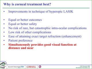 Why is corneal treatment best? Improvements in technique of hyperopic LASIK Equal or better outcomes Equal or better safety No risk of rare, but catastrophic intra-ocular complications Low risk of other complications Ease of attaining exact target refraction (enhancement) Patient preference Simultaneously provides good visual function at distance and near 