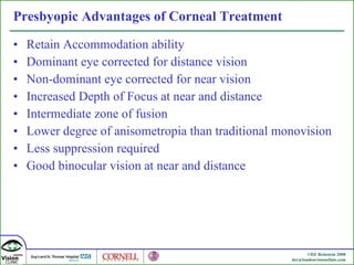 Presbyopic Advantages of Corneal Treatment Retain Accommodation ability Dominant eye corrected for distance vision Non-dominant eye corrected for near vision Increased Depth of Focus at near and distance Intermediate zone of fusion Lower degree of anisometropia than traditional monovision Less suppression required  Good binocular vision at near and distance 