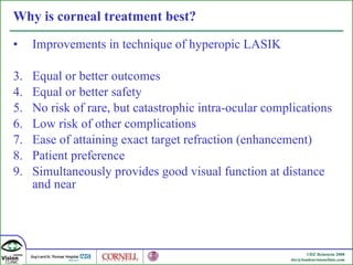 Why is corneal treatment best? Improvements in technique of hyperopic LASIK Equal or better outcomes Equal or better safety No risk of rare, but catastrophic intra-ocular complications Low risk of other complications Ease of attaining exact target refraction (enhancement) Patient preference Simultaneously provides good visual function at distance and near 