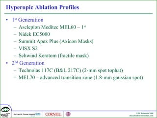 Hyperopic Ablation Profiles 1 st  Generation Asclepion Meditec MEL60 – 1 st   Nidek EC5000 Summit Apex Plus (Axicon Masks) VISX S2 Schwind Keratom (fractile mask) 2 nd  Generation Technolas 117C (B&L 217C) (2-mm spot tophat) MEL70 – advanced transition zone (1.8-mm gaussian spot) 