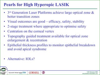 Pearls for High Hyperopic LASIK 3 rd  Generation Laser Platforms achieve large optical zone & better transition zones Visual outcomes are good – efficacy, safety, stability 2-stage treatment where appropriate to optimise safety Centration on the corneal vertex Topography guided treatment available for optical zone enlargement & recentration Epithelial thickness profiles to monitor epithelial breakdown and avoid apical syndrome Alternative: IOLs? 