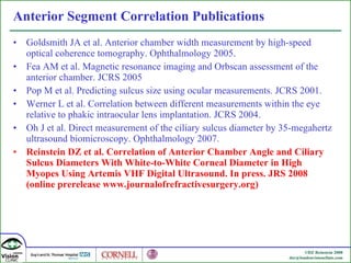 Anterior Segment Correlation Publications Goldsmith JA et al. Anterior chamber width measurement by high-speed optical coherence tomography. Ophthalmology 2005. Fea AM et al. Magnetic resonance imaging and Orbscan assessment of the anterior chamber. JCRS 2005 Pop M et al. Predicting sulcus size using ocular measurements. JCRS 2001. Werner L et al. Correlation between different measurements within the eye relative to phakic intraocular lens implantation. JCRS 2004. Oh J et al. Direct measurement of the ciliary sulcus diameter by 35-megahertz ultrasound biomicroscopy. Ophthalmology 2007. Reinstein DZ et al. Correlation of Anterior Chamber Angle and Ciliary Sulcus Diameters With White-to-White Corneal Diameter in High Myopes Using Artemis VHF Digital Ultrasound. In press. JRS 2008 (online prerelease www.journalofrefractivesurgery.org) 