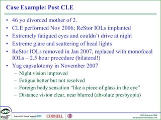 Case Example: Post CLE 46 yo divorced mother of 2.  CLE performed Nov 2006; ReStor IOLs implanted Extremely fatigued eyes and couldn’t drive at night Extreme glare and scattering of head lights ReStor IOLs removed in Jan 2007, replaced with monofocal IOLs – 2.5 hour procedure (bilateral!) Yag capsulotomy in November 2007  Night vision improved Fatigue better but not resolved Foreign body sensation “like a piece of glass in the eye” Distance vision clear, near blurred (absolute presbyopia) 