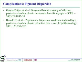 Complications: Pigment Dispersion  Garcia-Feijoo et al – Ultrasound biomicroscopy of silicone posterior chamber phakic intraocular lens for myopia – J CRS – 2003;29:1932-39 Brandt JD et al –  Pigmentary dispersion syndrome induced by a posterior chamber phakic refractive lens –  Am J Ophthalmology 2001;131:260-263 