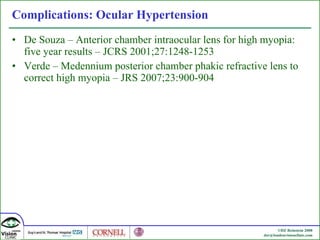 Complications: Ocular Hypertension De Souza –  Anterior chamber intraocular lens for high myopia: five year results –  JCRS 2001;27:1248-1253 Verde –  Medennium posterior chamber phakic refractive lens to correct high myopia –  JRS 2007;23:900-904 