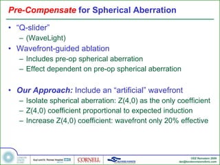 Pre-Compensate  for Spherical Aberration  “ Q-slider” (WaveLight) Wavefront-guided ablation Includes pre-op spherical aberration Effect dependent on pre-op spherical aberration Our Approach:  Include an “artificial” wavefront Isolate spherical aberration: Z(4,0) as the only coefficient Z(4,0) coefficient proportional to expected induction Increase Z(4,0) coefficient: wavefront only 20% effective 
